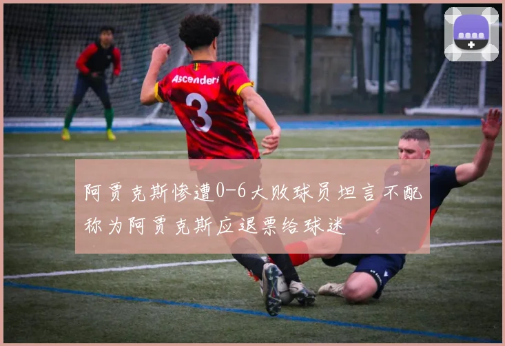 阿贾克斯惨遭0-6大败球员坦言不配称为阿贾克斯应退票给球迷