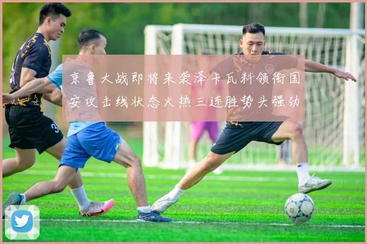 京鲁大战即将来袭泽卡瓦科领衔国安攻击线状态火热三连胜势头强劲