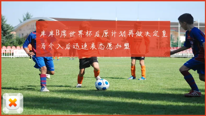 库库B席世界杯后原计划再做决定皇马介入后迅速表态愿加盟