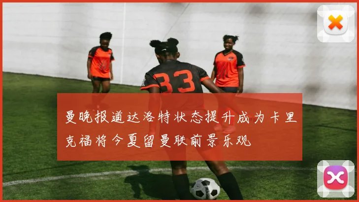 曼晚报道达洛特状态提升成为卡里克福将今夏留曼联前景乐观