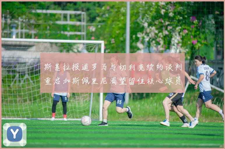斯基拉报道罗马与切利克续约谈判重启加斯佩里尼渴望留住核心球员