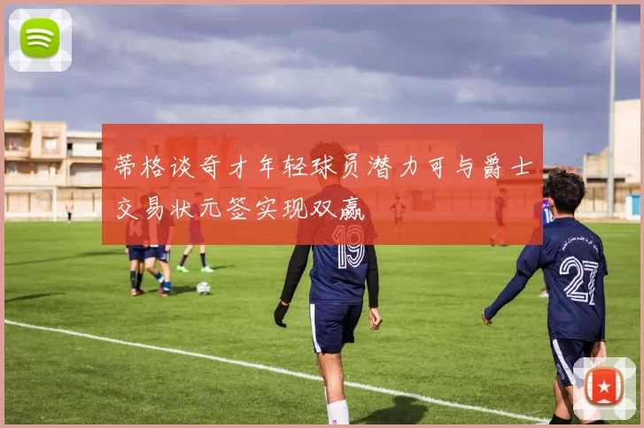 蒂格谈奇才年轻球员潜力可与爵士交易状元签实现双赢