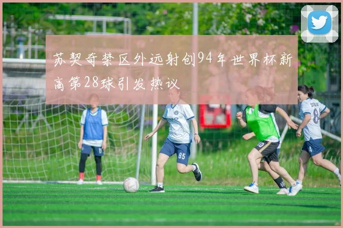 苏契奇禁区外远射创94年世界杯新高第28球引发热议