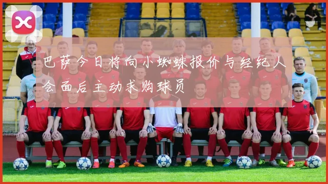 巴萨今日将向小蜘蛛报价与经纪人会面后主动求购球员