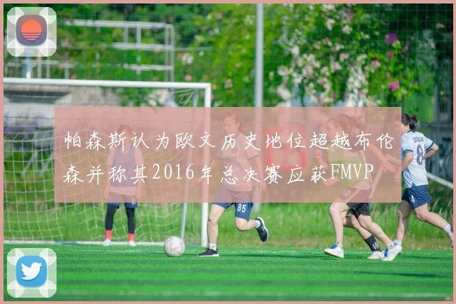 帕森斯认为欧文历史地位超越布伦森并称其2016年总决赛应获FMVP