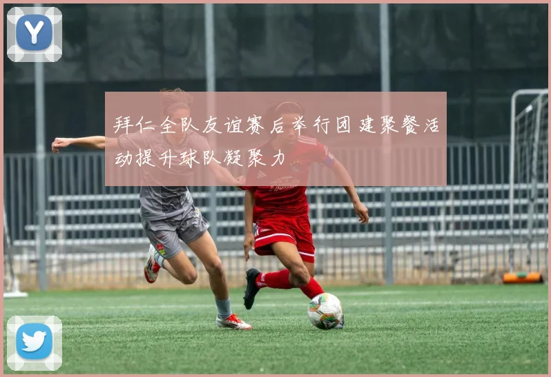 拜仁全队友谊赛后举行团建聚餐活动提升球队凝聚力