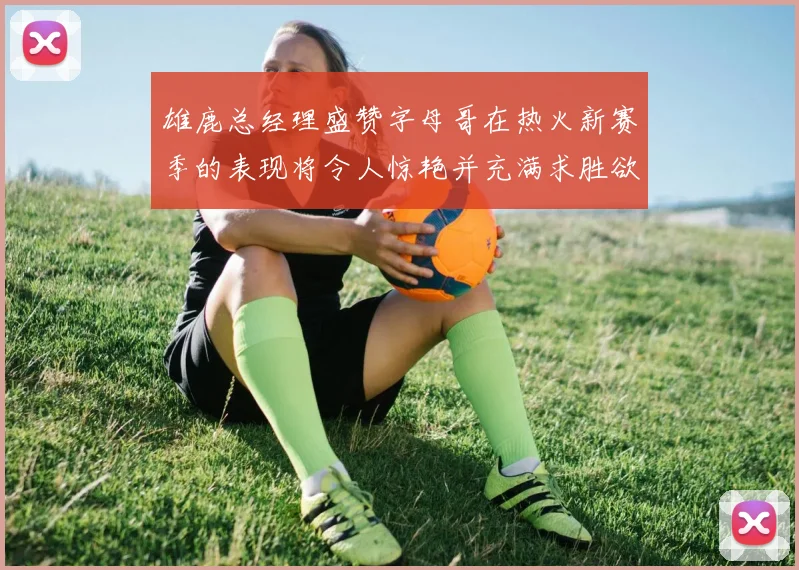 雄鹿总经理盛赞字母哥在热火新赛季的表现将令人惊艳并充满求胜欲