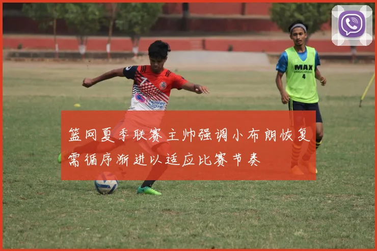 篮网夏季联赛主帅强调小布朗恢复需循序渐进以适应比赛节奏