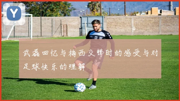 武磊回忆与梅西交锋时的感受与对足球快乐的理解