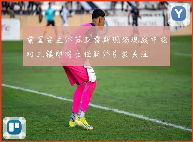 前国安主帅苏亚雷斯现场观战申花对三镇即将出任新帅引发关注