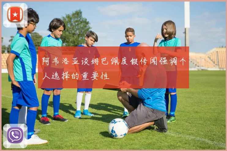 阿韦洛亚谈姆巴佩度假传闻强调个人选择的重要性