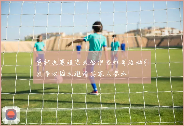 意杯决赛追思米哈伊洛维奇活动引发争议因未邀请其家人参加