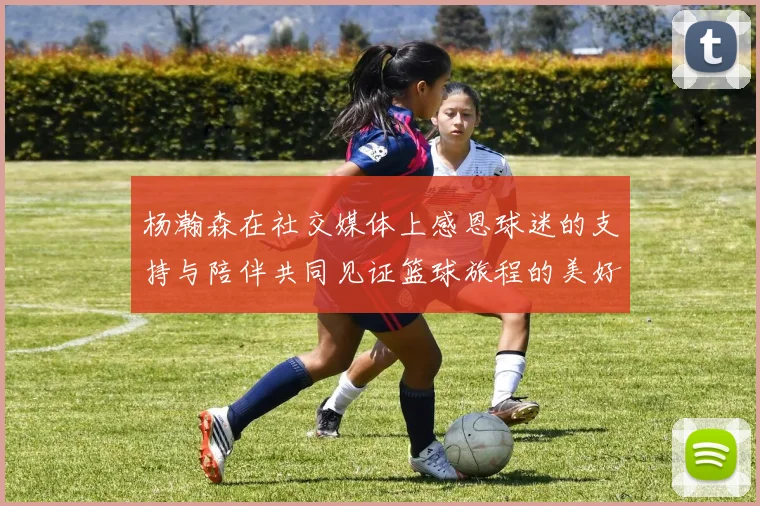 杨瀚森在社交媒体上感恩球迷的支持与陪伴共同见证篮球旅程的美好时刻