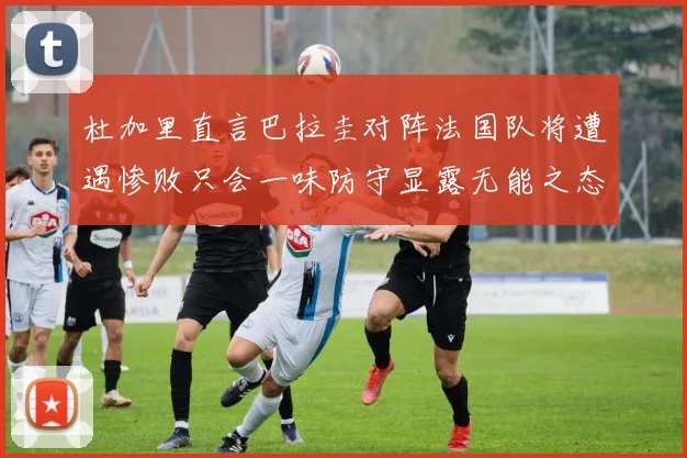 杜加里直言巴拉圭对阵法国队将遭遇惨败只会一味防守显露无能之态