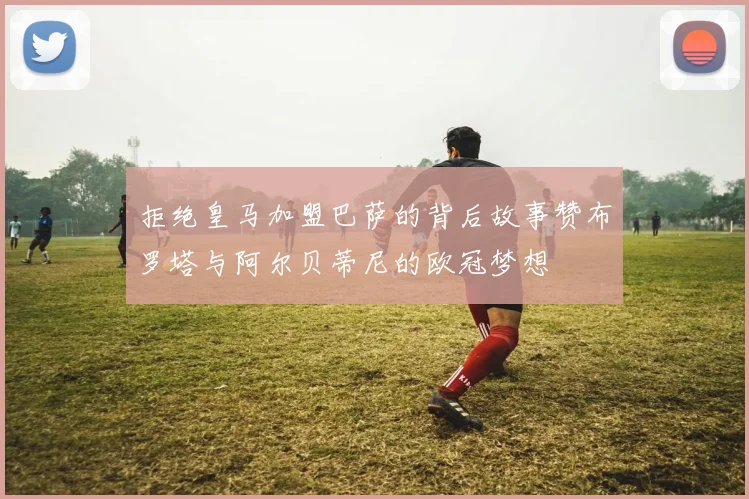 拒绝皇马加盟巴萨的背后故事赞布罗塔与阿尔贝蒂尼的欧冠梦想