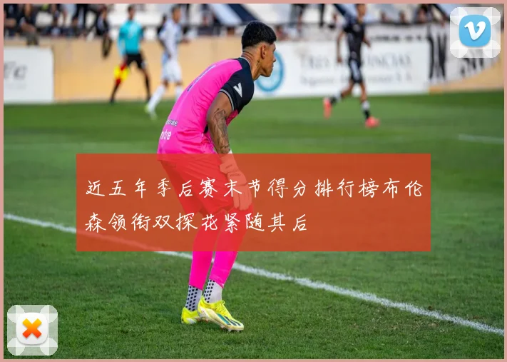 近五年季后赛末节得分排行榜布伦森领衔双探花紧随其后