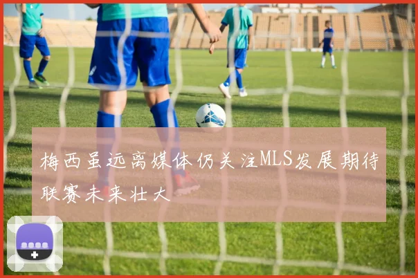梅西虽远离媒体仍关注MLS发展期待联赛未来壮大