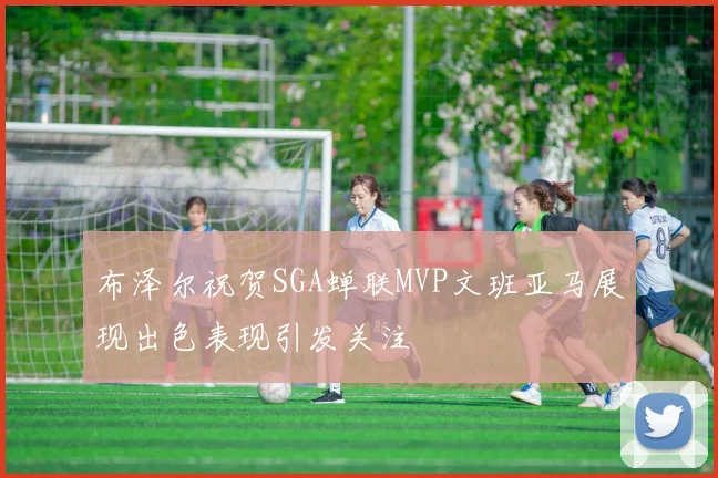 布泽尔祝贺SGA蝉联MVP文班亚马展现出色表现引发关注