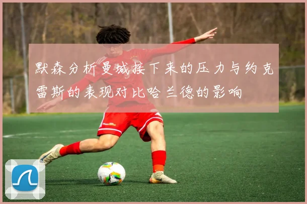 默森分析曼城接下来的压力与约克雷斯的表现对比哈兰德的影响