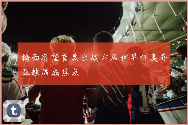 梅西有望首度出战六届世界杯奥乔亚缺席成焦点