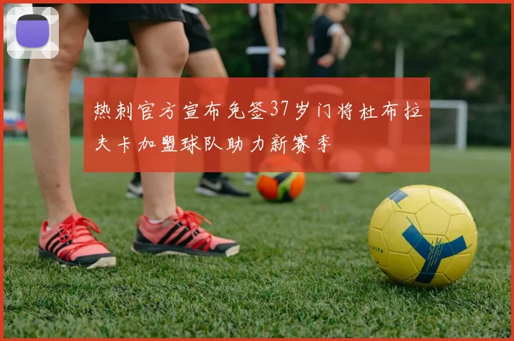 热刺官方宣布免签37岁门将杜布拉夫卡加盟球队助力新赛季
